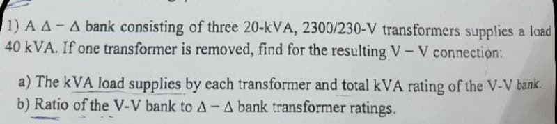 1) A A- A bank consisting of three 20-kVA, 2300/230-V transformers supplies a load
40 kVA. If one transformer is removed, find for the resulting V-V connection:
a) The kVA load supplies by each transformer and total kVA rating of the V-V bank.
b) Ratio of the V-V bank to A- A bank transformer ratings.