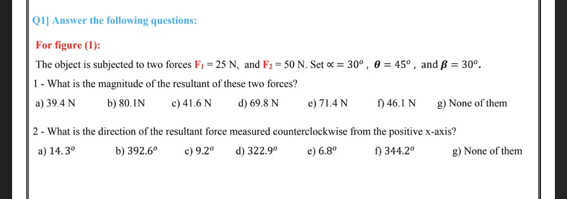 Q1] Answer the following questions:
For figure (1):
The object is subjected to two forces F1 = 25 N, and F2 = 50 N. Set x = 30° , 0 = 45° , and ß = 30°.
1- What is the magnitude of the resultant of these two forces?
a) 39.4 N
b) 80.1N
c) 41.6 N
d) 69.8 N
e) 71.4 N
f) 46.1 N
g) None of them
2 - What is the direction of the resultant force measured counterclockwise from the positive x-axis?
a) 14. 3°
b) 392.6°
c) 9.2°
d) 322.9°
e) 6.8°
f) 344.2°
g) None of them
