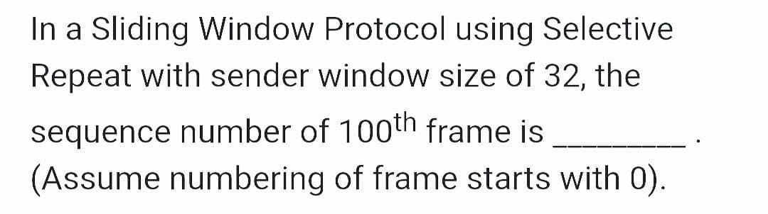 In a Sliding Window Protocol using Selective
Repeat with sender window size of 32, the
sequence number of 100th frame is
(Assume numbering of frame starts with 0).
