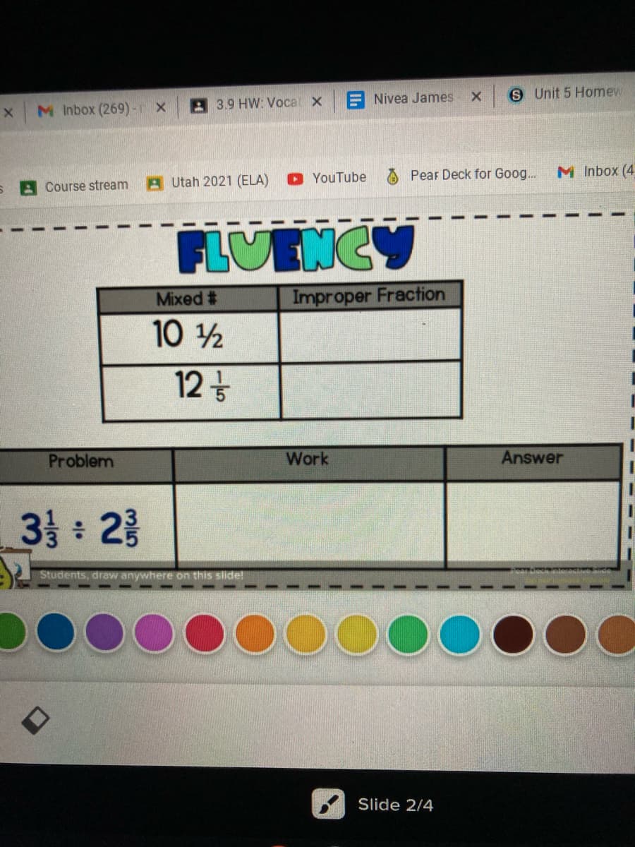 E Nivea James
S Unit 5 Homew
M Inbox (269) - X
3.9 HW: Voca x
O YouTube
Pear Deck for Goog.
M Inbox (4
Course stream
A Utah 2021 (ELA)
LUENCY
Mixed #
Improper Fraction
10 2
12t
Problem
Work
Answer
3 : 2층
Students, draw anywhere on this slide!
DO000
Slide 2/4
