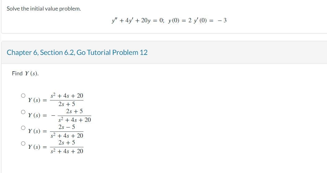 Solve the initial value problem.
Chapter 6, Section 6.2, Go Tutorial Problem 12
Find Y (s).
O
O
Y (s) =
Y(s) =
Y(s) =
Y(s) =
s² + 4s + 20
2s + 5
2s + 5
s² + 4s + 20
2s5
y"
+ 4y + 20y = 0; y(0) = 2 y' (0) = - 3
s² + 4s + 20
2s +5
s² + 4s + 20