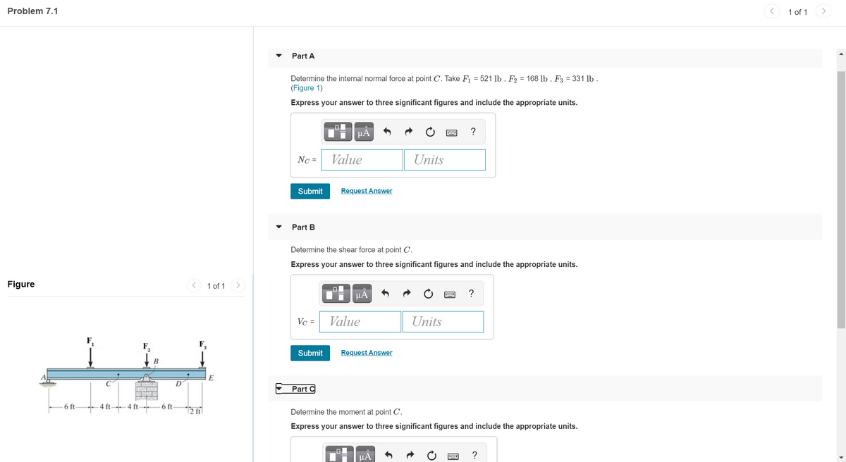 Problem 7.1
1 of 1
>
Part A
Determine the internal normal force at point C. Take F = 521 lb , F2 = 168 lb , F3 = 331 lb .
(Figure 1)
Express your answer to three significant figures and include the appropriate units.
HÀ
Nc =
Value
Units
Submit
Request Answer
Part B
Determine the shear force at point C.
Express your answer to three significant figures and include the appropriate units.
Figure
1 of 1
>
?
Vc =
Value
Units
Submit
Request Answer
В
E
Part C
6 ft-
4 ft-
4 ft-
6 ft
12 fil
Determine the moment at point C'.
Express your answer to three significant figures and include the appropriate units.
?
