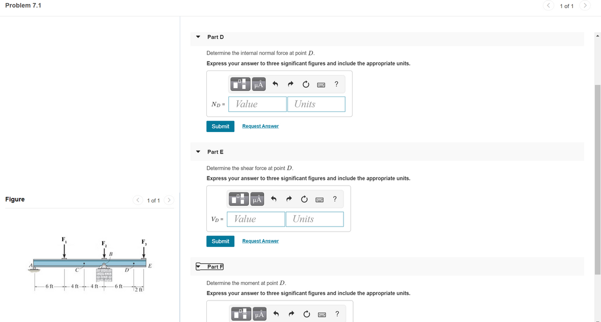 Problem 7.1
1 of 1
Part D
Determine the internal normal force at point D.
Express your answer to three significant figures and include the appropriate units.
?
ND =
Value
Units
Submit
Request Answer
Part E
Determine the shear force at point D.
Express your answer to three significant figures and include the appropriate units.
Figure
1 of 1
µA
Vp =
Value
Units
F,
Submit
Request Answer
E
Part F
D
Determine the moment at point D.
6 ft-
4 ft-
4 ft-
6 ft
12 fil
Express your answer to three significant figures and include the appropriate units.
HA
?
