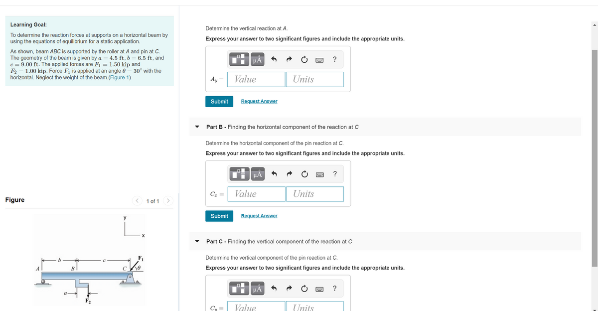 Learning Goal:
Determine the vertical reaction at A.
To determine the reaction forces at supports on a horizontal beam by
using the equations of equilibrium for a static application.
Express your answer to two significant figures and include the appropriate units.
As shown, beam ABC is supported by the roller at A and pin at C.
The geometry of the beam is given by a = 4.5 ft, b = 6.5 ft, and
c = 9.00 ft. The applied forces are F = 1.50 kip and
F2 = 1.00 kip. Force F1 is applied at an angle 0 = 30° with the
horizontal. Neglect the weight of the beam.(Figure 1)
미
HA
Ay =
Value
Units
Submit
Request Answer
Part B - Finding the horizontal component of the reaction at C
Determine the horizontal component of the pin reaction at C.
Express your answer to two significant figures and include the appropriate units.
IH HẢ
Cx =
Value
Units
Figure
1 of 1
y
Submit
Request Answer
Part C - Finding the vertical component of the reaction at C
b
F1
Determine the vertical component of the pin reaction at C.
A
B
C
Express your answer to two significant figures and include the appropriate units.
?
Cy =
Value
Units
