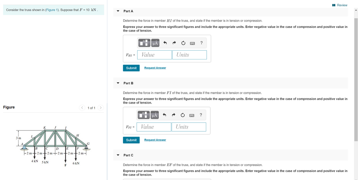 I Review
Consider the truss shown in (Figure 1). Suppose that F = 10 kN .
Part A
Determine the force in member HI of the truss, and state if the member is in tension or compression.
Express your answer to three significant figures and include the appropriate units. Enter negative value in the case of compression and positive value in
the case of tension.
μΑ
?
FHI =
Value
Units
Submit
Request Answer
Part B
Determine the force in member FI of the truss, and state if the member is in tension or compression.
Express your answer to three significant figures and include the appropriate units. Enter negative value in the case of compression and positive value in
the case of tension.
Figure
1 of 1
>
HÀ
?
K
FFI =
Value
Units
31
Submit
Request Answer
B
|D
E
F
-2 m--2 m--2 m--2 m--2 m--2 m-
Part C
4 kN
5 kN
6 kN
F
Determine the force in member EF of the truss, and state if the member is in tension or compression.
Express your answer to three significant figures and include the appropriate units. Enter negative value in the case of compression and positive value in
the case of tension.
