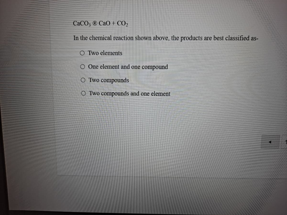 CaCO; ® CaO + CO,
In the chemical reaction shown above, the products are best classified as-
O Two elements
O One element and one compound
O Two compounds
O Two compounds and one element
