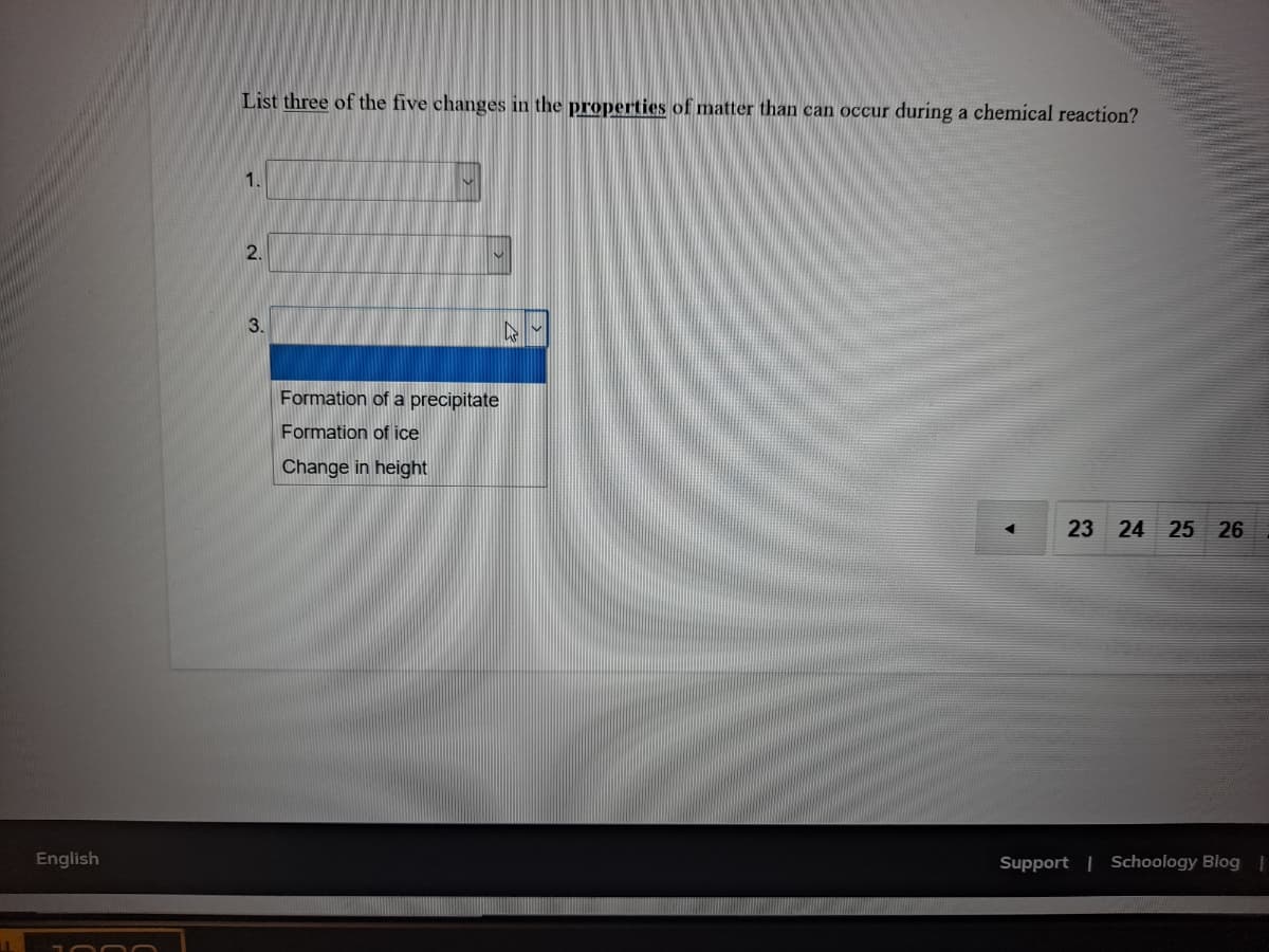 List three of the five changes in the properties of matter than can occur during a chemical reaction?
1.
2.
3.
Formation of a precipitate
Formation of ice
Change in height
23 24 25 26
Support | Schoology Blog
English
