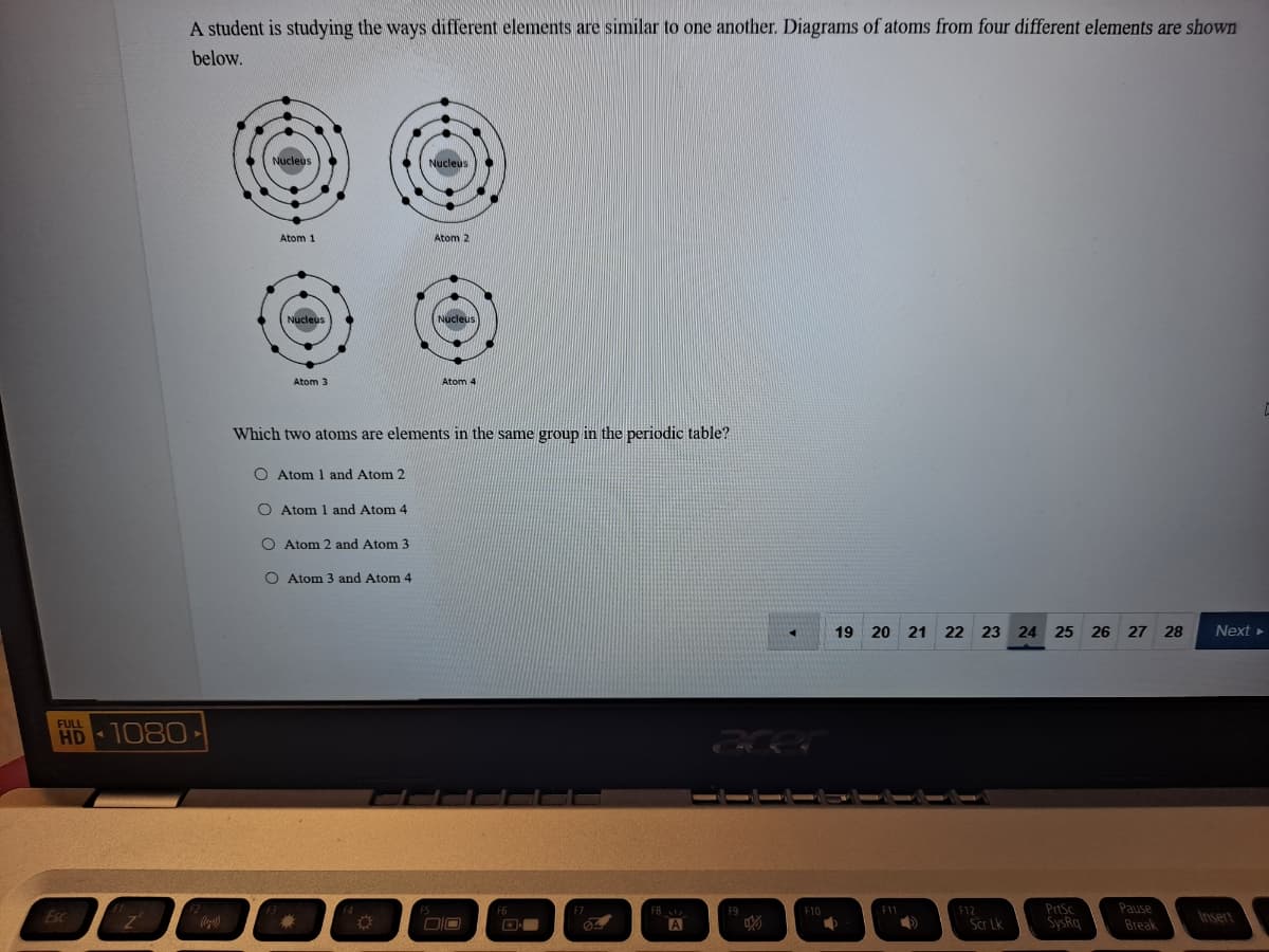 A student is studying the ways different elements are similar to one another. Diagrams of atoms from four different elements are shown
below.
Nucleus
Nucleus
Atom 1
Atom 2
Nucleus
Nucleus
Atom 3
Atom 4
Which two atoms are elements in the same group in the periodic table?
O Atom 1 and Atom 2
O Atom 1 and Atom 4
O Atom 2 and Atom 3
O Atom 3 and Atom 4
19 20 21 22 23 24 25 26 27
28
Next
FULL
HD
1080
PrtSc
SysRq
Pause
Break
F8
F9
F10
F11
F12
Esc
Insert
A
Scr Lk
