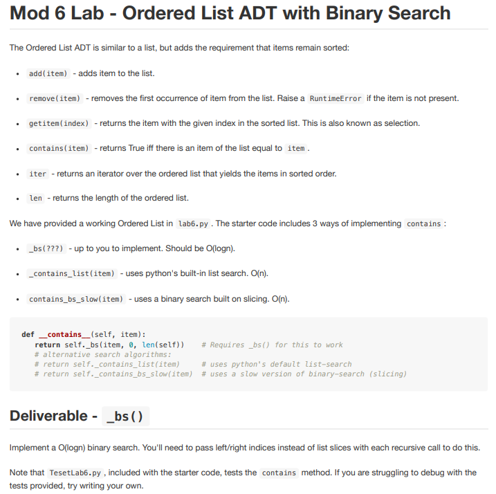 Mod 6 Lab - Ordered List ADT with Binary Search
The Ordered List ADT is similar to a list, but adds the requirement that items remain sorted:
• add (item) - adds item to the list.
remove(item) - removes the first occurrence of item from the list. Raise a RuntimeError if the item is not present.
• getitem(index) - returns the item with the given index in the sorted list. This is also known as selection.
contains (item) - returns True iff there is an item of the list equal to item.
.
iter - returns an iterator over the ordered list that yields the items in sorted order.
len - returns the length of the ordered list.
We have provided a working Ordered List in lab6.py. The starter code includes 3 ways of implementing contains :
_bs (???) - up to you to implement. Should be O(logn).
•
_contains_list(item) - uses python's built-in list search. O(n).
• contains_bs_slow(item) - uses a binary search built on slicing. O(n).
def _contains__(self, item):
return self._bs (item, 0, len(self))
# Requires _bs() for this to work
# uses python's default list-search
# return self._contains_bs_slow(item) # uses a slow version of binary-search (slicing)
# alternative search algorithms:
# return self._contains_list(item)
Deliverable - __bs()
Implement a O(logn) binary search. You'll need to pass left/right indices instead of list slices with each recursive call to do this.
Note that TesetLab6.py, included with the starter code, tests the contains method. If you are struggling to debug with the
tests provided, try writing your own.