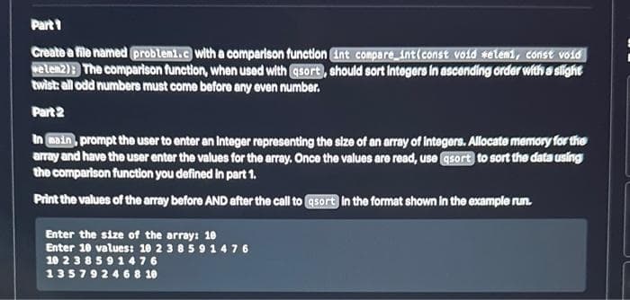 Part 1
Create a file named problemi.c with a comparison function int compare_int(const void selemi, const void
welen2); The comparison function, when used with asort), should sort integers in ascending order with a slight
twist: all odd numbers must come before any even number.
Part 2
In main, prompt the user to enter an integer representing the size of an array of Integers. Allocate memory for the
array and have the user enter the values for the array. Once the values are read, use asort) to sort the data using
the comparison function you defined in part 1.
Print the values of the array before AND after the call to asort in the format shown in the example run.
Enter the size of the array: 10
Enter 10 values: 10 2 385 91 476
10 2 3 8 5 9 1476
13579 2 4 6 8 10