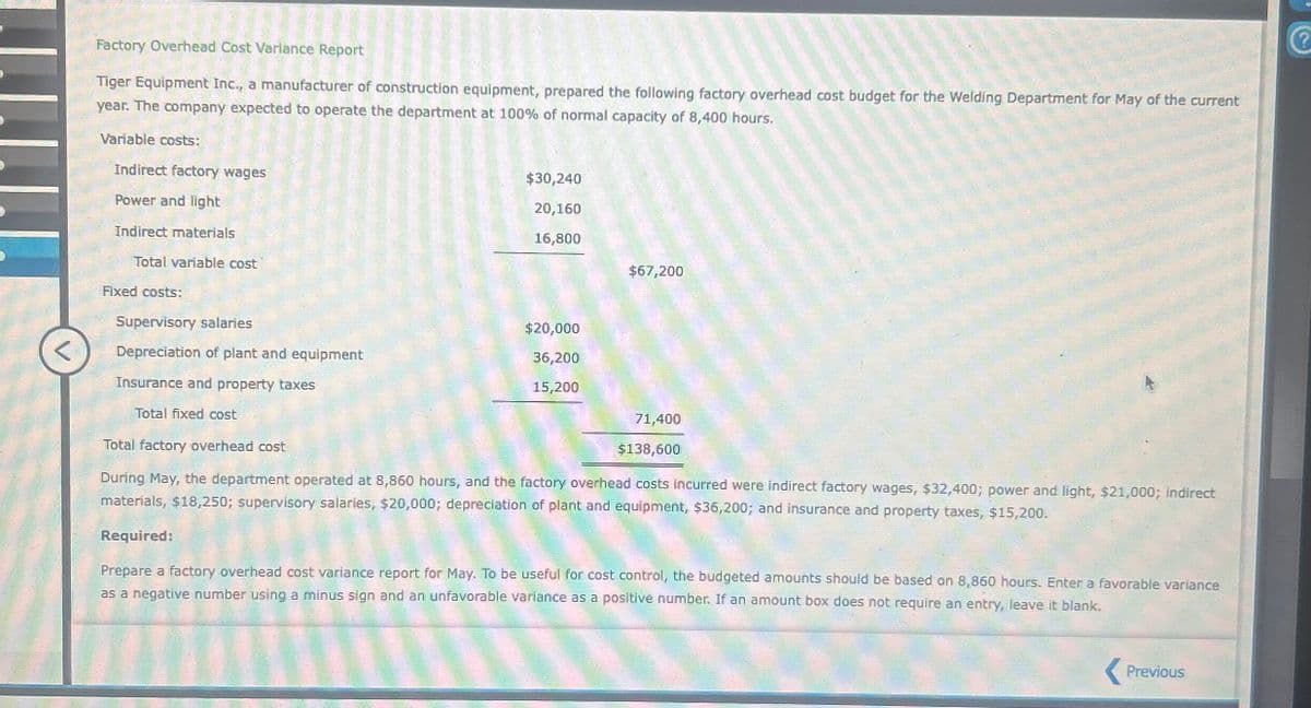 Factory Overhead Cost Variance Report
Tiger Equipment Inc., a manufacturer of construction equipment, prepared the following factory overhead cost budget for the Welding Department for May of the current
year. The company expected to operate the department at 100% of normal capacity of 8,400 hours.
V
Variable costs:
Indirect factory wages
Power and light
Indirect materials
$30,240
20,160
16,800
$67,200
Total variable cost
Fixed costs:
Supervisory salaries
$20,000
Depreciation of plant and equipment
36,200
Insurance and property taxes
15,200
Total fixed cost
Total factory overhead cost
71,400
$138,600
During May, the department operated at 8,860 hours, and the factory overhead costs incurred were indirect factory wages, $32,400; power and light, $21,000; indirect
materials, $18,250; supervisory salaries, $20,000; depreciation of plant and equipment, $36,200; and insurance and property taxes, $15,200.
Required:
Prepare a factory overhead cost variance report for May. To be useful for cost control, the budgeted amounts should be based on 8,860 hours. Enter a favorable variance
as a negative number using a minus sign and an unfavorable variance as a positive number. If an amount box does not require an entry, leave it blank.
Previous
?