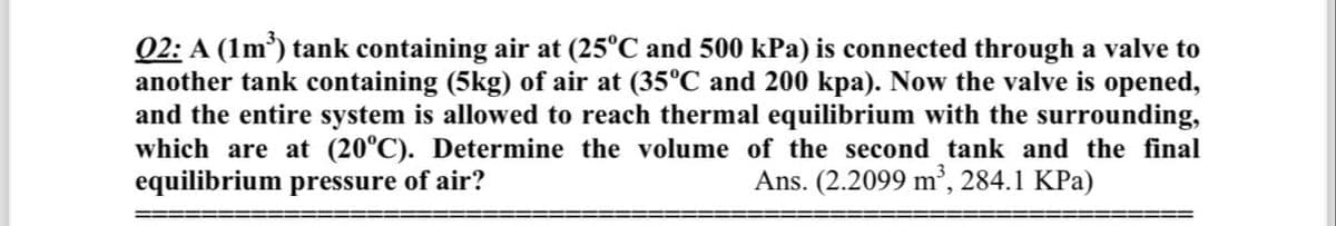 02: A (1m³) tank containing air at (25°℃ and 500 kPa) is connected through a valve to
another tank containing (5kg) of air at (35ºC and 200 kpa). Now the valve is opened,
and the entire system is allowed to reach thermal equilibrium with the surrounding,
which are at (20°C). Determine the volume of the second tank and the final
equilibrium pressure of air?
Ans. (2.2099 m³, 284.1 KPa)