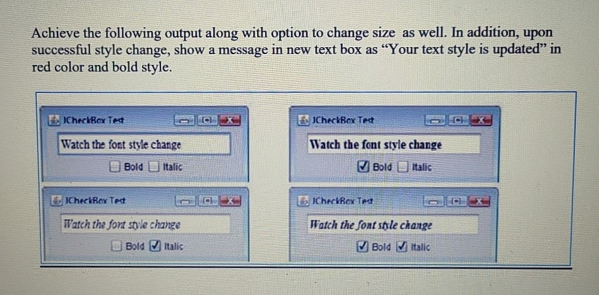 Achieve the following output along with option to change size as well. In addition, upon
successful style change, show a message in new text box as "Your text style is updated" in
red color and bold style.
CheckBax Tet
CX
ICheckBox Tet
Watch the font style change
Watch the font style change
Bold Italic
V Bold Italic
ICheckBox Tet
LICheckBex Tet
Watch the fort styvle change
Watch the font stile change
Bold Italic
Bold Italic
