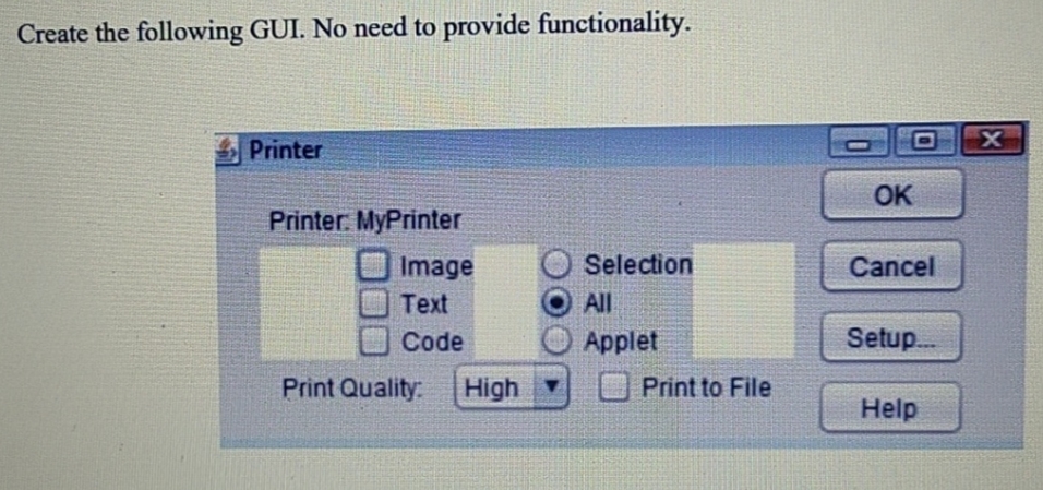 Create the following GUI. No need to provide functionality.
Printer
OK
Printer. MyPrinter
Image
Selection
Cancel
Text
All
Code
Applet
Setup.
Print Quality:
High
Print to File
Help
