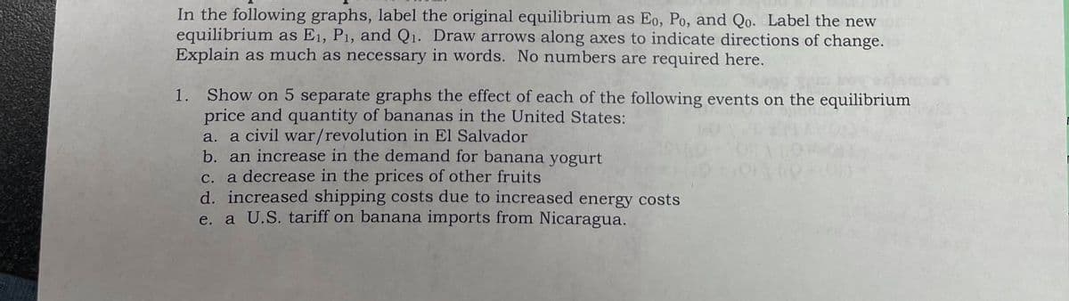 In the following graphs, label the original equilibrium as Eo, Po, and Qo. Label the new
equilibrium as E1, P1, and Q1. Draw arrows along axes to indicate directions of change.
Explain as much as necessary in words. No numbers are required here.
1. Show on 5 separate graphs the effect of each of the following events on the equilibrium
price and quantity of bananas in the United States:
a. a civil war/revolution in El Salvador
b. an increase in the demand for banana yogurt
c. a decrease in the prices of other fruits
d. increased shipping costs due to increased energy costs
e. a U.S. tariff on banana imports from Nicaragua.