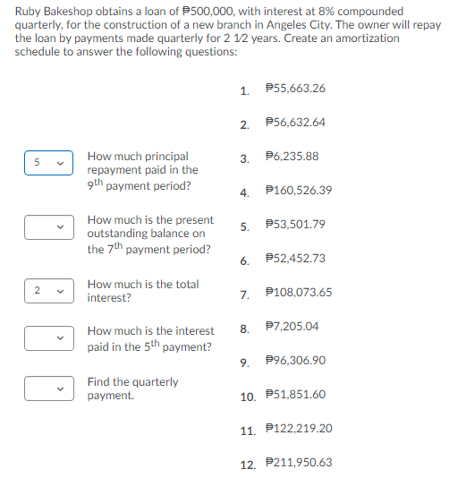 Ruby Bakeshop obtains a loan of P500,000, with interest at 8% compounded
quarterly, for the construction of a new branch in Angeles City. The owner will repay
the loan by payments made quarterly for 2 12 years. Create an amortization
schedule to answer the following questions:
1.
P55,663.26
2.
P56,632.64
How much principal
repayment paid in the
9th payment period?
3.
P6,235.88
4.
P160,526.39
How much is the present
outstanding balance on
the 7th payment period?
5.
P53,501.79
6.
P52,452.73
How much is the total
interest?
7.
P108,073.65
How much is the interest
8.
P7,205.04
paid in the 5th payment?
9.
P96,306.90
Find the quarterly
payment.
10. P51,851.60
11. P122,219.20
12. P211,950.63
