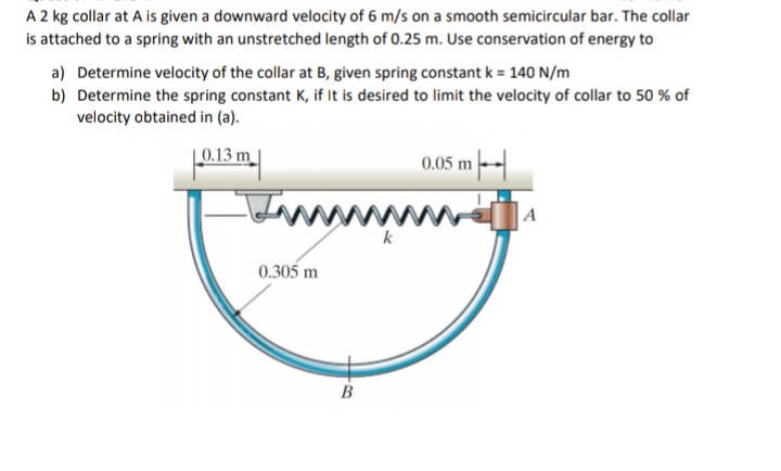 A 2 kg collar at A is given a downward velocity of 6 m/s on a smooth semicircular bar. The collar
is attached to a spring with an unstretched length of 0.25 m. Use conservation of energy to
a) Determine velocity of the collar at B, given spring constant k = 140 N/m
b) Determine the spring constant K, if It is desired to limit the velocity of collar to 50 % of
velocity obtained in (a).
|_0.13 m
0.05 m-
Inn
A
k
0.305 m
B
