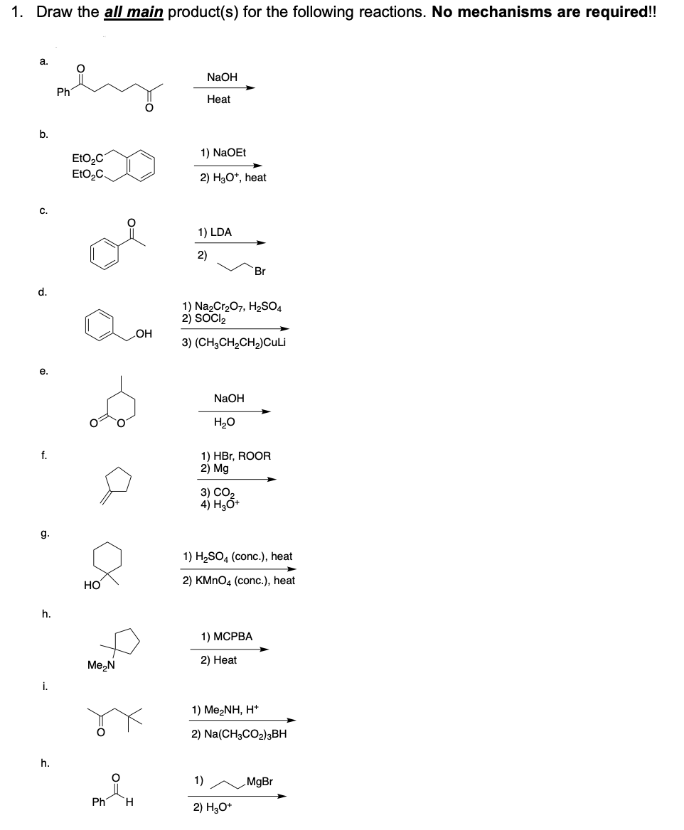 1. Draw the all main product(s) for the following reactions. No mechanisms are required!!
a.
NAOH
Ph
Нeat
b.
1) NaOEt
EtO,C
EtO2C.
2) H3O*, heat
C.
1) LDA
2)
Br
d.
1) Na2Cr207, H2SO4
2) SOCI2
HO
3) (CH,CH,CH2)CuLi
е.
NaOH
H2O
f.
1) HBr, ROOR
2) Mg
3) СО,
4) H,Ố+
g.
1) H2SO4 (conc.), heat
HO
2) KMNO4 (conc.), heat
h.
1) МСРВА
2) Heat
Me,N
i.
1) Me2NH, H*
2) Na(CH3CO2)3BH
h.
1)
MgBr
Ph
H.
2) H,O*
