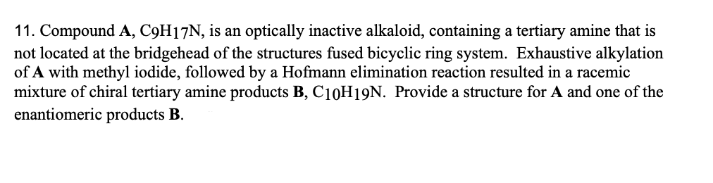 11. Compound A, C9H17N, is an optically inactive alkaloid, containing a tertiary amine that is
not located at the bridgehead of the structures fused bicyclic ring system. Exhaustive alkylation
of A with methyl iodide, followed by a Hofmann elimination reaction resulted in a racemic
mixture of chiral tertiary amine products B, C10H19N. Provide a structure for A and one of the
enantiomeric products B.
