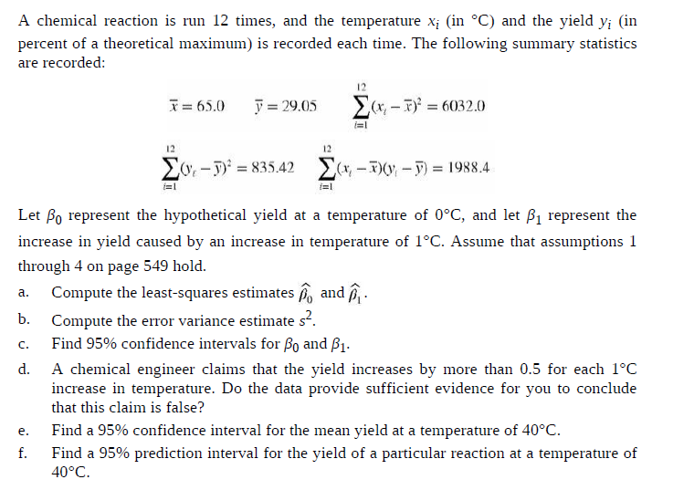 A chemical reaction is run 12 times, and the temperature x¡ (in °C) and the yield y; (in
percent of a theoretical maximum) is recorded each time. The following summary statistics
are recorded:
12
y = 29.05
Ex, – T = 6032.0
I= 65.0
12
12
Z0. -T = 835.42 E(*, -(V -F) = 1988.4
%3D
Let Bo represent the hypothetical yield at a temperature of 0°C, and let ß1 represent the
increase in yield caused by an increase in temperature of 1°C. Assume that assumptions 1
through 4 on page 549 hold.
Compute the least-squares estimates o and î
a.
Compute the error variance estimate s?.
Find 95% confidence intervals for ßo and ß1.
b.
C.
A chemical engineer claims that the yield increases by more than 0.5 for each 1°C
increase in temperature. Do the data provide sufficient evidence for you to conclude
d.
that this claim is false?
Find a 95% confidence interval for the mean yield at a temperature of 40°C.
e.
f.
Find a 95% prediction interval for the yield of a particular reaction at a temperature of
40°C.
