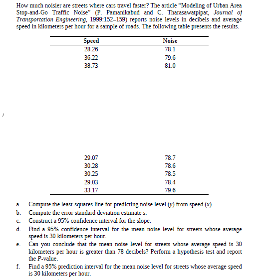 How much noisier are streets where cars travel faster? The article "Modeling of Urban Area
Stop-and-Go Traffic Noise" (P. Pamanikabud and C. Tharasawatpipat, Journal of
Transportation Engineering, 1999:152–159) reports noise levels in decibels and average
speed in kilometers per hour for a sample of roads. The following table presents the results.
Speed
Noise
28.26
78.1
36.22
79.6
38.73
81.0
29.07
78.7
30.28
78.6
30.25
78.5
29.03
78.4
33.17
79.6
Compute the least-squares line for predicting noise level (y) from speed (x).
b. Compute the erTor standard deviation estimate s.
Construct a 95% confidence interval for the slope.
Find a 95% confidence interval for the mean noise level for streets whose average
speed is 30 kilometers per hour.
Can you conclude that the mean noise level for streets whose average speed is 30
kilometers per hour is greater than 78 decibels? Perform a hypothesis test and report
a.
C.
d.
e.
the P-value.
f.
Find a 95% prediction interval for the mean noise level for streets whose average speed
is 30 kilometers per hour.
