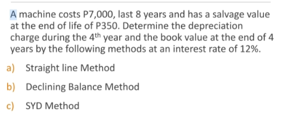 A machine costs P7,000, last 8 years and has a salvage value
at the end of life of P350. Determine the depreciation
charge during the 4th year and the book value at the end of 4
years by the following methods at an interest rate of 12%.
a) Straight line Method
b) Declining Balance Method
c) SYD Method