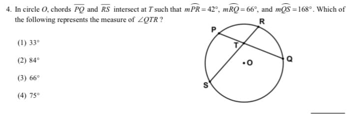 4. In circle O, chords PQ and RS intersect at T such that mPR=42°, mRQ = 66°, and mQS =168°. Which of
the following represents the measure of ZQTR?
R
(1) 33°
(2) 84°
.0
(3) 66°
(4) 75°

