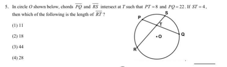 5. In circle O shown below, chords PQ and RS intersect at T such that PT = 8 and PQ = 22. If ST = 4,
then which of the following is the length of RT ?
(1) 11
(2) 18
(3) 44
R
(4) 28
