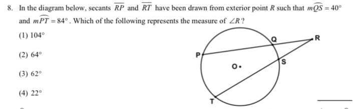 8. In the diagram below, secants RP and RT have been drawn from exterior point R such that mQS = 40°
and mPT = 84° . Which of the following represents the measure of ZR?
(1) 104°
(2) 64°
R
(3) 62°
o.
S
(4) 22°
