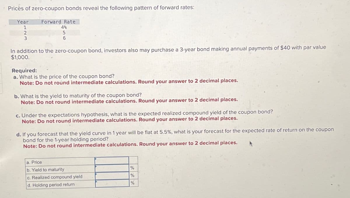 Prices of zero-coupon bonds reveal the following pattern of forward rates:
Year
1
2
3
Forward Rate
4%
5
6
In addition to the zero-coupon bond, investors also may purchase a 3-year bond making annual payments of $40 with par value
$1,000.
Required:
a. What is the price of the coupon bond?
Note: Do not round intermediate calculations. Round your answer to 2 decimal places.
b. What is the yield to maturity of the coupon bond?
Note: Do not round intermediate calculations. Round your answer to 2 decimal places.
c. Under the expectations hypothesis, what is the expected realized compound yield of the coupon bond?
Note: Do not round intermediate calculations. Round your answer to 2 decimal places.
d. If you forecast that the yield curve in 1 year will be flat at 5.5%, what is your forecast for the expected rate of return on the coupon
bond for the 1-year holding period?
Note: Do not round intermediate calculations. Round your answer to 2 decimal places.
a. Price
b. Yield to maturity
c. Realized compound yield
d. Holding period return
%
%
%