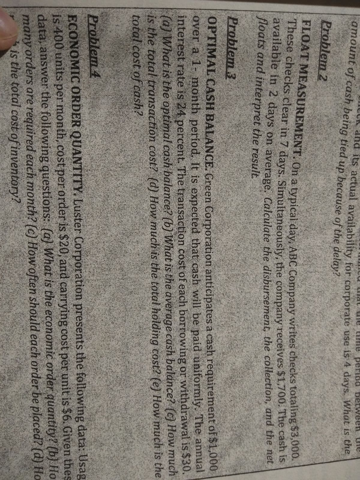 amount of cash being tied up because of the delay?
mat tme
and its actual availability for corporate use is 4 days. What is the
Problem 2
PROAT MEASUREMENT. On a typical day ABC Company writes checks totaling $3,000
These checks clear in 7 days. Simultaneousty, the company receives $1,700. Tne casn is
avallable in 2 days on average Calculate the disbursement, the collection, and tie het
floats and interpret the result.
Problem 3
OPTIMAL CASH BALANCE. Green Corporation anticipates a cash requirement of $1,000
over a 1- month period. It is expected that cash will be paid uniformly. The annual
interest rate is 24 percent. The transaction cost of each borrowing or withdrawal is $30.
(a) What is the optimal cash balance? (b) What is the average cash balance? () How much
is the total transaction cost? (d) How much is the total holding cost? (e) How much is the
total cost of cash?
Problem 4
ECONOMIC ORDER QUANTITY. Luster Corporation presents the following data: Usag
is 400 units per month, cost per order is $20, and carrying cost per unit is $6. Given thes
data, answer the following questions: (a) What is the economic order quantity? (b) Ho
many orders are required each month? (c) How often should each order be placed? (d) Ho
is the total cost of inventory?

