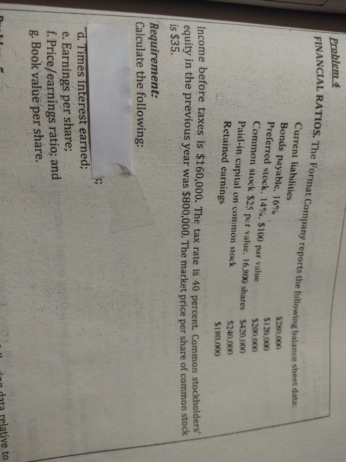 Problem 4
Current liahilities
Bonds payable, 16%
$280.000
Preferred stock, 14%. $100 par value
24120,000
$200,000
Common stock $25 par value. 16.800 shares S420,000
Paid-in capital on common stock
$240,000
Retained earnings
S180,000
Income before taxes is $160,000. The tax rate is 40 percent. Common stockholders
equity in the previous year was $800,000. The market price per share of common stock
is $35.
Requirement:
Calculate the following:
d. Times interest earned3B
e. Earnings per share;
f. Price/earnings ratio; and
g. Book value per share.
relative to
