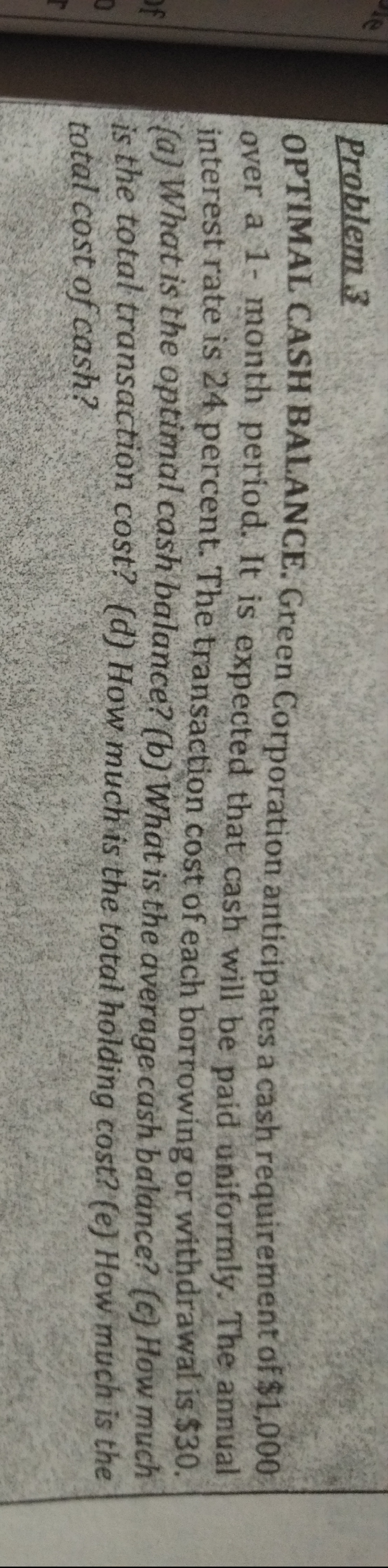 le
Problem 3
OPTIMAL CASH BALANCE. Green Corporation anticipates a cash requirement of $1,000
over a 1- month period. It is expected that cash will be paid uniformly. The annual
interest rate is 24 percent. The transaction cost of each borrowing or withdrawal is $30.
(a) What is the optimal cash balance? (b) What is the average cash balance? (c) How much
is the total transaction cost? {d) How much is the total holding cost? (e) How much is the
total cost of cash?
of
