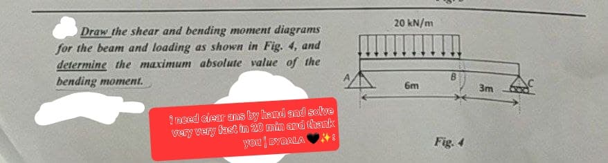 Draw the shear and bending moment diagrams
for the beam and loading as shown in Fig. 4, and
determine the maximum absolute value of the
bending moment.
i need clear ans by hand and solve
very very fast in 20 min and thank
you DYBALA
20 kN/m
6m
Fig. 4
3m