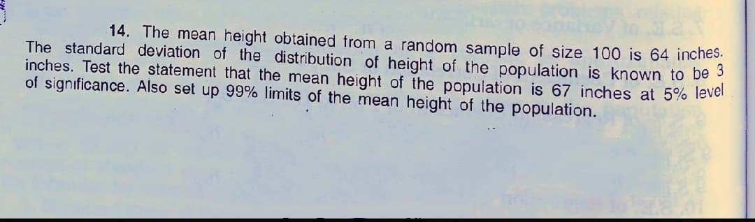 14. The mean height obtained from a random sample of size 100 is 64 inches.
The standard deviation of the distribution of height of the population is known to be 3
inches. Test the statement that the mean height of the population is 67 inches at 5% lever
of significance. Also set up 99% limits of the mean height of the population.
