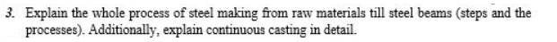 3. Explain the whole process of steel making from raw materials till steel beams (steps and the
processes). Additionally, explain continuous casting in detail.
