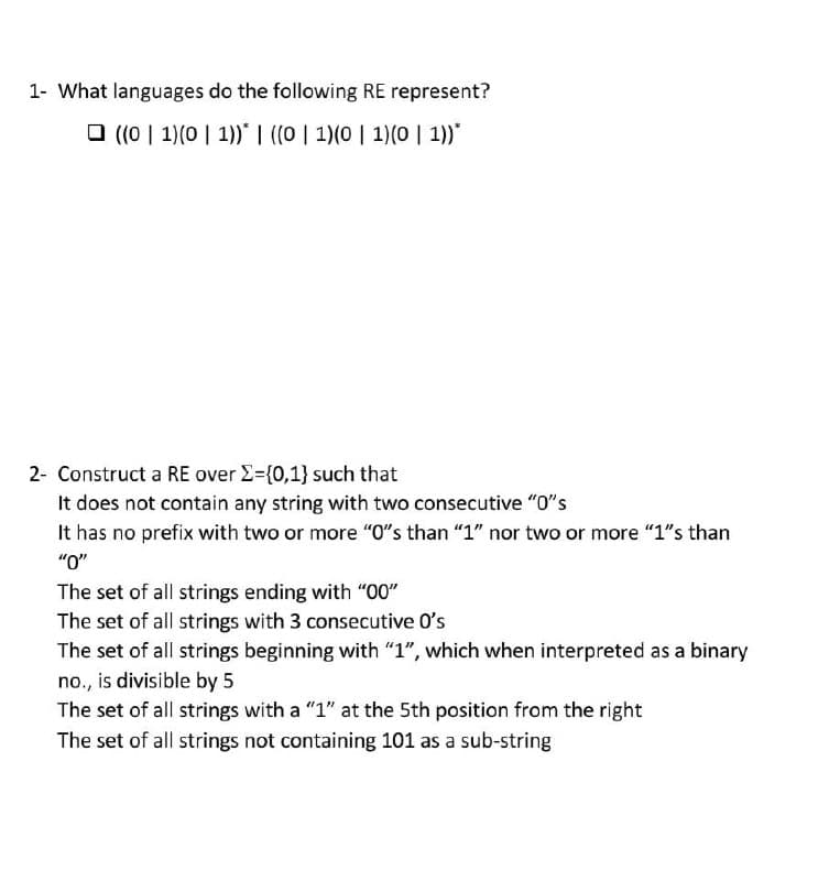 1- What languages do the following RE represent?
O ((0 | 1)(0 | 1)* I ((0 | 1)(0 | 1)(0 | 1))*
2- Construct a RE over E=(0,1} such that
It does not contain any string with two consecutive "0"s
It has no prefix with two or more "O"s than "1" nor two or more "1"s than
"
The set of all strings ending with "00"
The set of all strings with 3 consecutive O's
The set of all strings beginning with "1", which when interpreted as a binary
no., is divisible by 5
The set of all strings with a "1" at the 5th position from the right
The set of all strings not containing 101 as a sub-string
