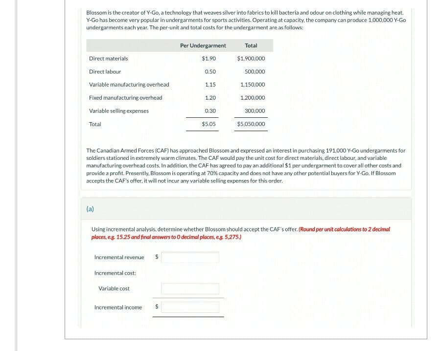 Blossom is the creator of Y-Go, a technology that weaves silver into fabrics to kill bacteria and odour on clothing while managing heat.
Y-Go has become very popular in undergarments for sports activities. Operating at capacity, the company can produce 1,000,000 Y-Go
undergarments each year. The per-unit and total costs for the undergarment are as follows:
Direct materials
Direct labour
Variable manufacturing overhead
Fixed manufacturing overhead
Variable selling expenses
Total
(a)
Incremental revenue
Incremental cost:
Variable cost
Per Undergarment
$1.90
0.50
Incremental income
1.15
$
1.20
0.30
The Canadian Armed Forces (CAF) has approached Blossom and expressed an interest in purchasing 191,000 Y-Go undergarments for
soldiers stationed in extremely warm climates. The CAF would pay the unit cost for direct materials, direct labour, and variable
manufacturing overhead costs. In addition, the CAF has agreed to pay an additional $1 per undergarment to cover all other costs and
provide a profit. Presently, Blossom is operating at 70% capacity and does not have any other potential buyers for Y-Go. If Blossom
accepts the CAF's offer, it will not incur any variable selling expenses for this order.
$5.05
Total
$1,900,000
Using incremental analysis, determine whether Blossom should accept the CAF's offer. (Round per unit calculations to 2 decimal
places, e.g. 15.25 and final answers to O decimal places, e.g. 5,275.)
500,000
1,150,000
1,200,000
300,000
$5,050,000