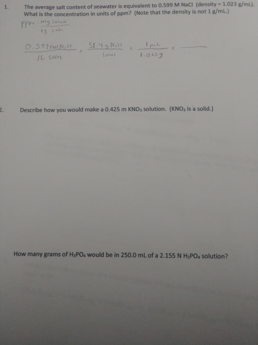 1.
The average salt content of seawater is equivalent to 0.599 M NaCl (density = 1.023 g/mL).
What is the concentration in units of ppm? (Note that the density is not 1 g/mL.)
PpM: mg so fu fe
Fg soln
O.599 nol Nl
ST.49 Nell
IL soln
Imol
1.013g
2.
Describe how you would make a 0.425 m KNO3 solution. (KNO3 is a solid.)
How many grams of H3PO4 would be in 250.0 mL of a 2.155 N H3PO4 Solution?
