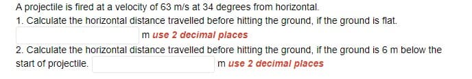 A projectile is fired at a velocity of 63 m/s at 34 degrees from horizontal.
1. Calculate the horizontal distance travelled before hitting the ground, if the ground is flat.
m use 2 decimal places
2. Calculate the horizontal distance travelled before hitting the ground, if the ground is 6 m below the
start of projectile.
m use 2 decimal places