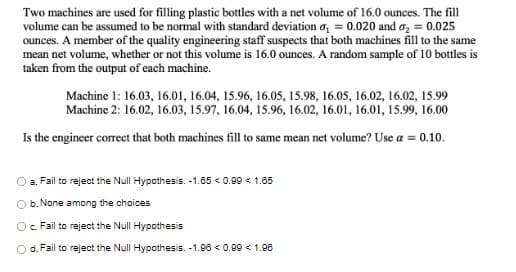 Two machines are used for filling plastic bottles with a net volume of 16.0 ounces. The fill
volume can be assumed to be normal with standard deviation a₁ = 0.020 and ₂ = 0.025
ounces. A member of the quality engineering staff suspects that both machines fill to the same
mean net volume, whether or not this volume is 16.0 ounces. A random sample of 10 bottles is
taken from the output of each machine.
Machine 1: 16.03, 16.01, 16.04, 15.96, 16.05, 15.98, 16.05, 16.02, 16.02, 15.99
Machine 2: 16.02, 16.03, 15.97, 16.04, 15.96, 16.02, 16.01, 16.01, 15.99, 16.00
Is the engineer correct that both machines fill to same mean net volume? Use a = 0.10.
O a. Fail to reject the Null Hypothesis. -1.65 < 0.99 < 1.65
b. None among the choices
O c. Fail to reject the Null Hypothesis
d. Fail to reject the Null Hypothesis. -1.96 < 0.99 < 1.96