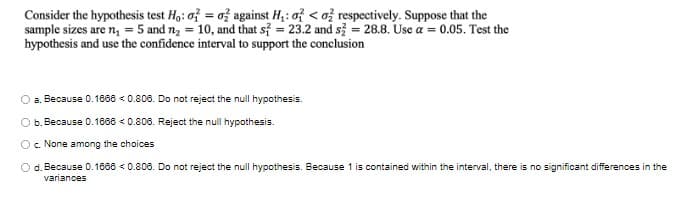 Consider the hypothesis test Ho: o = o against H₁: o<o2 respectively. Suppose that the
sample sizes are n₁ = 5 and n₂ = 10, and that s2 = 23.2 and s2 = 28.8. Use a = 0.05. Test the
hypothesis and use the confidence interval to support the conclusion
a. Because 0.1666 < 0.806. Do not reject the null hypothesis.
Ob. Because 0.1666 <0.806. Reject the null hypothesis.
c. None among the choices
O d. Because 0.16660.806. Do not reject the null hypothesis. Because 1 is contained within the interval, there is no significant differences in the
variances