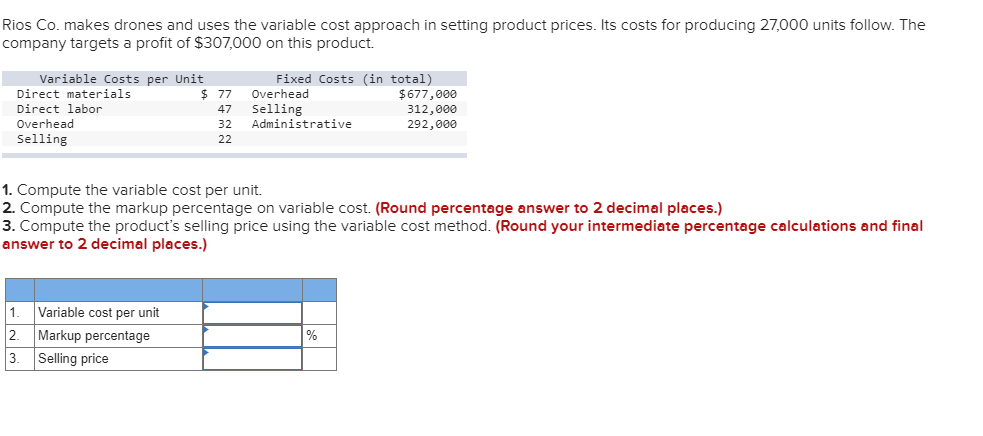 Rios Co. makes drones and uses the variable cost approach in setting product prices. Its costs for producing 27,000 units follow. The
company targets a profit of $307,000 on this product.
Variable Costs per Unit
Direct materials
Direct labor
Overhead
Selling
$77
47
32
22
1. Variable cost per unit
2 Markup percentage
3.
Selling price
Fixed Costs (in total)
Overhead
Selling
Administrative
1. Compute the variable cost per unit.
2. Compute the markup percentage on variable cost. (Round percentage answer to 2 decimal places.)
3. Compute the product's selling price using the variable cost method. (Round your intermediate percentage calculations and final
answer to 2 decimal places.)
$677,000
312,000
292,000
%