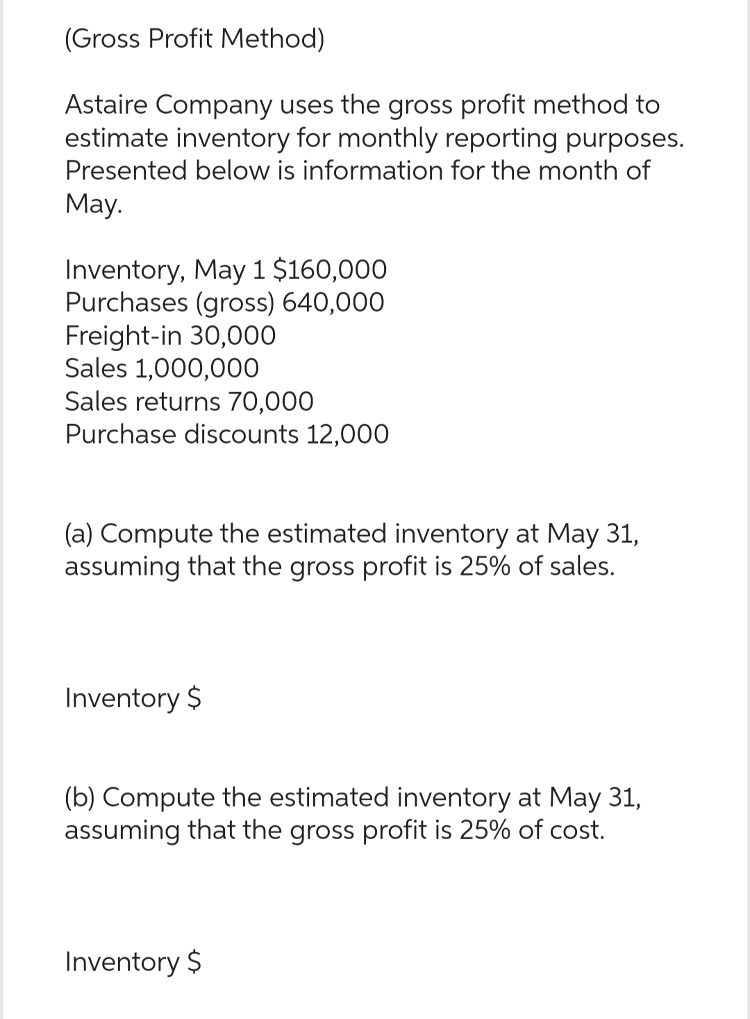 (Gross Profit Method)
Astaire Company uses the gross profit method to
estimate inventory for monthly reporting purposes.
Presented below is information for the month of
May.
Inventory, May 1 $160,000
Purchases (gross) 640,000
Freight-in 30,000
Sales 1,000,000
Sales returns 70,000
Purchase discounts 12,000
(a) Compute the estimated inventory at May 31,
assuming that the gross profit is 25% of sales.
Inventory $
(b) Compute the estimated inventory at May 31,
assuming that the gross profit is 25% of cost.
Inventory $