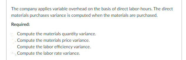 The company applies variable overhead on the basis of direct labor-hours. The direct
materials purchases variance is computed when the materials are purchased.
Required:
Compute the materials quantity variance.
Compute the materials price variance.
Compute the labor efficiency variance.
Compute the labor rate variance.