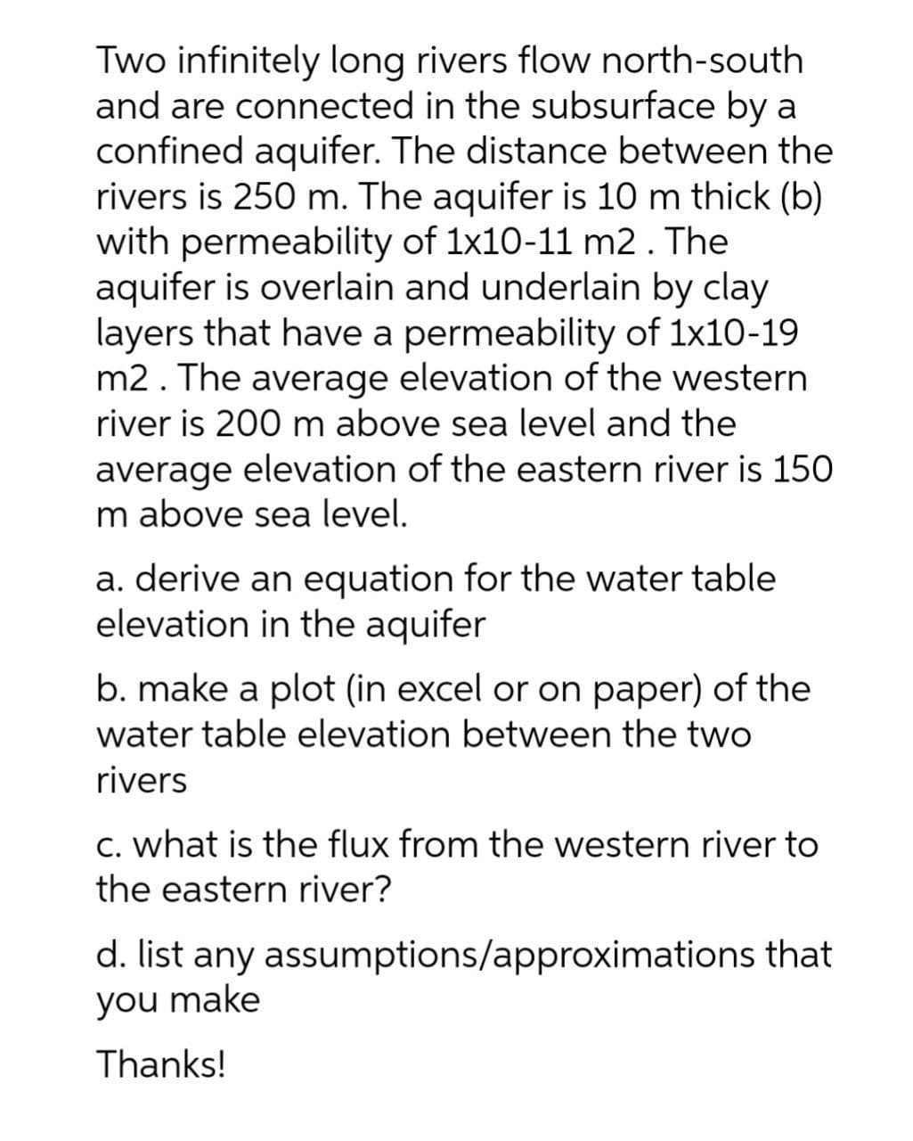 Two infinitely long rivers flow north-south
and are connected in the subsurface by a
confined aquifer. The distance between the
rivers is 250 m. The aquifer is 10 m thick (b)
with permeability of 1x10-11 m2. The
aquifer is overlain and underlain by clay
layers that have a permeability of 1x10-19
m2. The average elevation of the western
river is 200 m above sea level and the
average elevation of the eastern river is 150
m above sea level.
a. derive an equation for the water table
elevation in the aquifer
b. make a plot (in excel or on paper) of the
water table elevation between the two
rivers
C. what is the flux from the western river to
the eastern river?
d. list any assumptions/approximations that
you make
Thanks!
