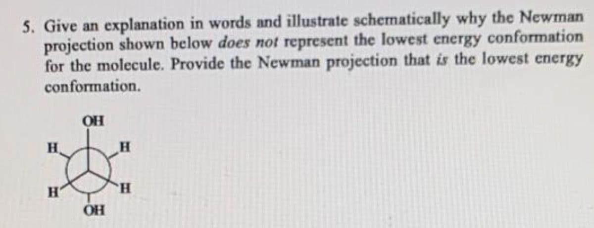 5. Give an explanation in words and illustrate schematically why the Newman
projection shown below does not represent the lowest energy conformation
for the molecule. Provide the Newman projection that is the lowest energy
conformation.
OH
H
H.
