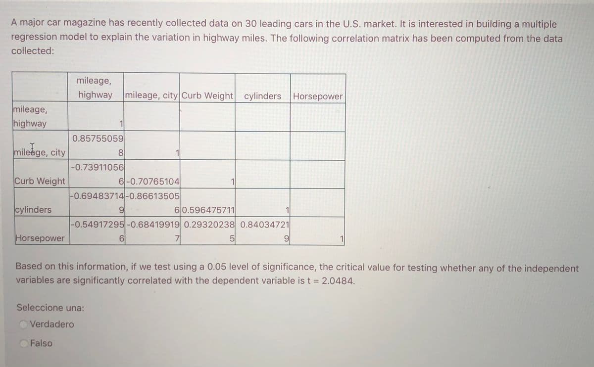 A major car magazine has recently collected data on 30 leading cars in the U.S. market. It is interested in building a multiple
regression model to explain the variation in highway miles. The following correlation matrix has been computed from the data
collected:
mileage,
highway mileage, city Curb Weight cylinders Horsepower
mileage,
highway
1
0.85755059
mileåge, city
8
-0.73911056
Curb Weight
6-0.70765104
1
|-0.69483714-0.86613505
cylinders
9
60.596475711
1
|-0.54917295-0.68419919 0.29320238 0.84034721
Horsepower
6|
7
5
9
1
Based on this information, if we test using a 0.05 level of significance, the critical value for testing whether any of the independent
variables are significantly correlated with the dependent variable is t = 2.0484.
Seleccione una:
Verdadero
Falso
