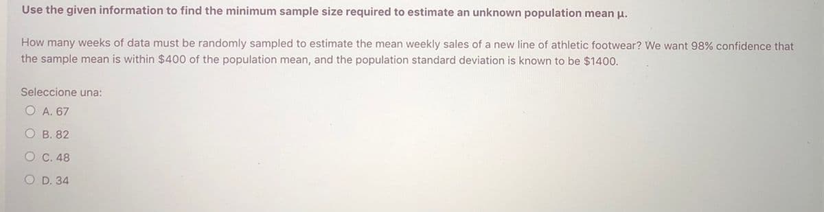 Use the given information to find the minimum sample size required to estimate an unknown population mean u.
How many weeks of data must be randomly sampled to estimate the mean weekly sales of a new line of athletic footwear? We want 98% confidence that
the sample mean is within $400 of the population mean, and the population standard deviation is known to be $1400.
Seleccione una:
O A. 67
O B. 82
O C. 48
O D. 34
