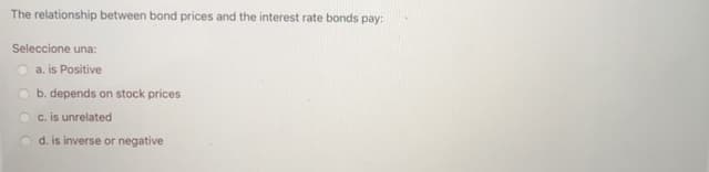 The relationship between bond prices and the interest rate bonds pay:
Seleccione una:
a. is Positive
O b. depends on stock prices
c. is unrelated
d. is inverse or negative
